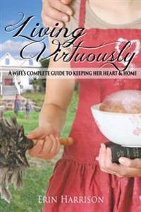 Living Virtuously: A Wife S Complete Guide to Keeping Her Heart & Home
