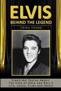 Elvis: Behind the Legend: Startling Truths about the King of Rock and Roll's Life, Loves, Films and Music