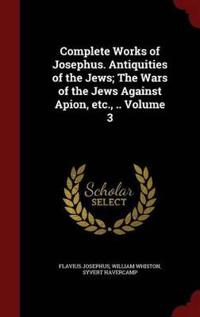Complete Works of Josephus. Antiquities of the Jews; The Wars of the Jews Against Apion, Etc., .. Volume 3