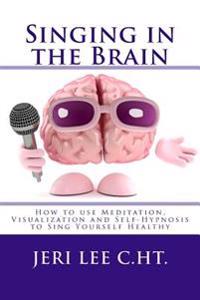 Singing in the Brain: How to Use Meditation-Visualization and Self-Hypnosis to 'Sing Yourself Healthy'