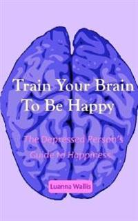 Train Your Brain to Be Happy: The Depressed Person's Guide to Happiness