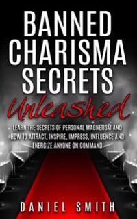 Banned Charisma Secrets Unleashed: Learn the Secrets of Personal Magnetism and How to Attract, Inspire, Impress, Influence and Energize Anyone on Comm