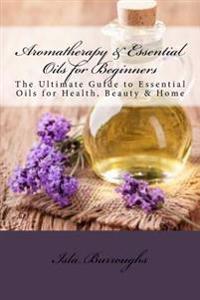 Aromatherapy & Essential Oils for Beginners: The Ultimate Guide to Essential Oils for Health, Beauty & Home