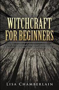 Witchcraft for Beginners: A Guide to Contemporary Witchcraft, Different Types of Witches, Wicca, and Spells for the Beginner Witch
