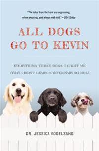 All Dogs Go to Kevin: Everything Three Dogs Taught Me (That I Didn't Learn in Veterinary School)