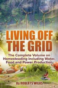 Living Off the Grid: The Complete Volume on Homesteading Including Water, Food and Power Production