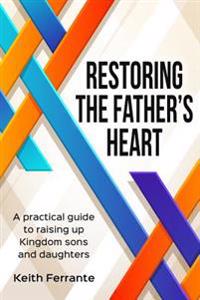 Restoring the Father's Heart: A Practical Guide to Raising Up Kingdom Sons and Daughters