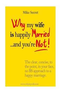 Why My Wife Is Happily Married.... and You're Not!: The Clear, Concise, in Your Face, No Bs Approach to a Happy Marriage