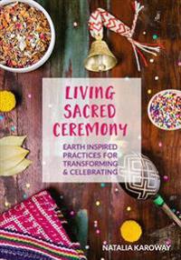 Living Sacred Ceremony: Earth Inspired Practices for Transforming & Celebrating