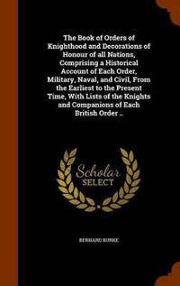 The Book of Orders of Knighthood and Decorations of Honour of All Nations, Comprising a Historical Account of Each Order, Military, Naval, and Civil, from the Earliest to the Present Time, with Lists of the Knights and Companions of Each British Order ..