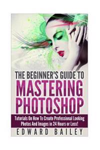 Photoshop: The Beginners Guide to Mastering Photoshop: Tutorials on How to Create Professional Looking Photos and Images in 24 Ho