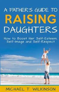 A Father's Guide to Raising Daughters: How to Boost Her Self-Esteem, Self-Image and Self-Respect