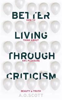 Better Living Through Criticism: How to Think About Art, Pleasure, Beauty and Truth