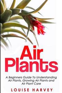 Air Plants: A Beginners Guide to Understanding Air Plants, Growing Air Plants and Air Plant Care