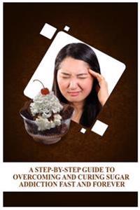A Step-By-Step Guide to Overcoming and Curing Sugar Addiction Fast and Forever