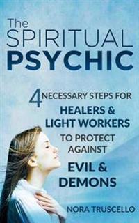 The Spiritual Psychic: 4 Necessary Steps for Healers & Light Workers to Protect Against Evil & Demons