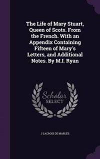 The Life of Mary Stuart, Queen of Scots. from the French. with an Appendix Containing Fifteen of Mary's Letters, and Additional Notes. by M.I. Ryan