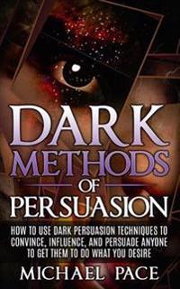 Dark Methods of Persuasion: How to Use Dark Persuasion Techniques to Convince, Influence and Persuade Anyone and Get Them to Do What You Desire