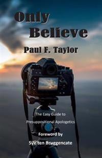 Only Believe: An Easy-To-Follow Guide to Presuppositional Apologetics