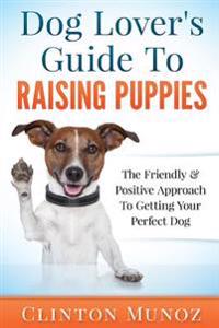 Dog Lover Guide to Raising Puppies: The Friendly & Positive Approach to Getting Your Perfect Dog
