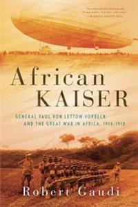 African Kaiser: General Paul Von Lettow-Vorbeck and the Great War in Africa, 1914-1918