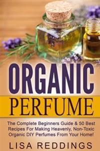 Organic Perfume: The Complete Beginners Guide & 50 Best Recipes for Making Heavenly, Non-Toxic Organic DIY Perfumes from Your Home!