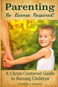Parenting: No License Required!: A Christ-Centered Guide to Raising Children