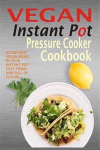 Vegan Instant Pot Pressure Cooker Cookbook: Nutritious Vegan Meals in Your Instant Pot - Fast, Fresh, and Full of Flavor