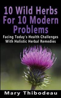 Ten Wild Herbs for Ten Modern Problems: Facing Today's Health Challenges with Holistic Herbal Remedies