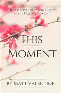 This Moment: How to Live Fully and Freely in the Present Moment