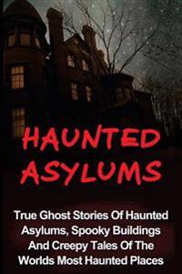 Haunted Asylums: True Ghost Stories of Haunted Asylums, Spooky Buildings and Creepy Tales of the Worlds Most Haunted Places