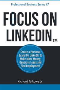 Focus on Linkedin: Create a Personal Brand on Linkedin to Make More Money, Generate Leads, and Find Employment