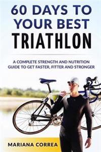 60 Days to Your Best Triathlon: A Complete Strength Training and Nutrition Guide to Get Faster, Fitter and Stronger