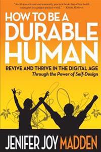 How to Be a Durable Human: Revive and Thrive in the Digital Age Through the Power of Self-Design