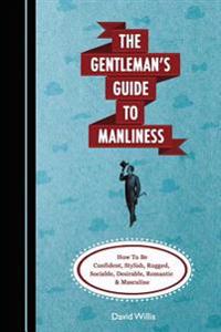 The Gentleman's Guide to Manliness: How to Be Confident, Stylish, Rugged, Sociable, Desirable, Romantic and Masculine