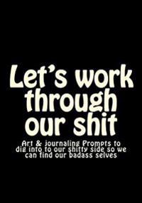 Let's Work Through Our Shit: Art & Journaling Prompts to Dig Into to Our Shitty Side So We Can Find Our Badass Selves