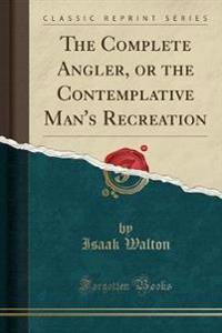 The Complete Angler, or the Contemplative Man's Recreation (Classic Reprint)