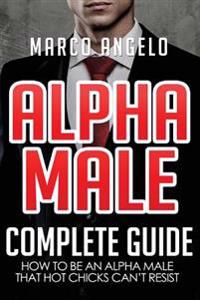 Alpha Male: Complete Guide: How to Be an Alpha Male That Hot Chicks Can't Resist