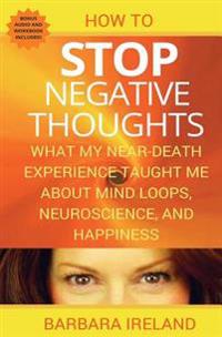 How to Stop Negative Thoughts: What My Near Death Experience Taught Me about Mind Loops, Neuroscience, and Happiness