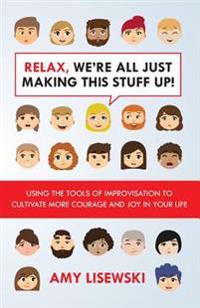 Relax, We're All Just Making This Stuff Up!: Using the Tools of Improvisation to Cultivate More Courage and Joy in Your Life