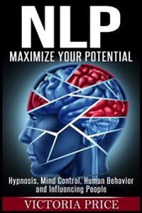Nlp: Maximize Your Potential- Hypnosis, Mind Control, Human Behavior and Influencing People