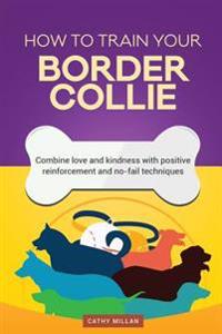 How to Train Your Border Collie (Dog Training Collection): Combine Love and Kindness with Positive Reinforcement and No-Fail Techniques