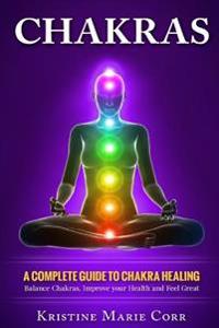 Chakras: A Complete Guide to Chakra Healing: Balance Chakras, Improve Your Health and Feel Great