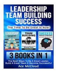 Leadership: Team Building: Success: The Time to Be Great Is Now!: 3 Books in 1: The Best Ways to Be a Great Leader, Build a Great