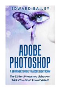 Adobe Photoshop: A Beginners Guide to Photoshop Lightroom - The 52 Photoshop Lightroom Tricks You Didn't Know Existed!
