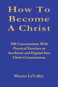 How to Become a Christ: 100 Conversations with Practical Exercises to Accelerate and Expand Into Christ Consciousness