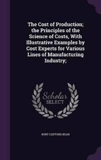 The Cost of Production; The Principles of the Science of Costs, with Illustrative Examples by Cost Experts for Various Lines of Manufacturing Industry;