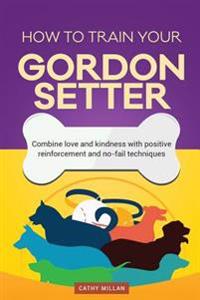How to Train Your Gordon Setter (Dog Training Collection): Combine Love and Kindness with Positive Reinforcement and No-Fail Techniques