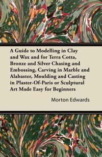 Guide to Modelling in Clay and Wax and for Terra Cotta, Bronze and Silver Chasing and Embossing, Carving in Marble and Alabaster, Moulding and Casting in Plaster-Of-Paris or Sculptural Art Made Easy for Beginners