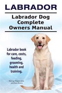 Labrador. Labrador Dog Complete Owners Manual. Labrador Book for Care, Costs, Feeding, Grooming, Health and Training.